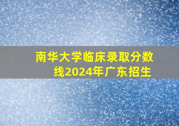 南华大学临床录取分数线2024年广东招生