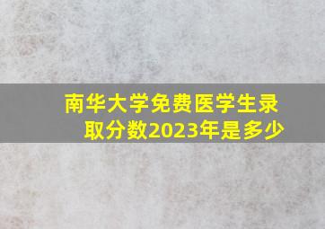 南华大学免费医学生录取分数2023年是多少