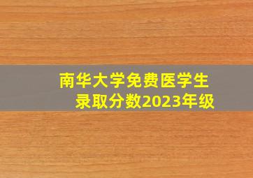 南华大学免费医学生录取分数2023年级