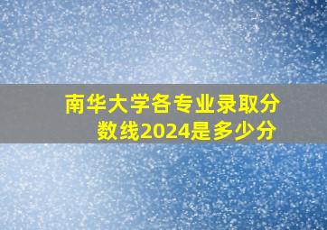 南华大学各专业录取分数线2024是多少分