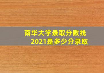 南华大学录取分数线2021是多少分录取