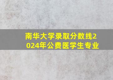 南华大学录取分数线2024年公费医学生专业