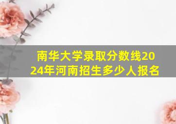 南华大学录取分数线2024年河南招生多少人报名