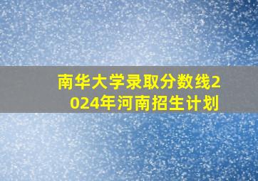 南华大学录取分数线2024年河南招生计划