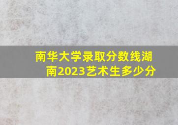 南华大学录取分数线湖南2023艺术生多少分