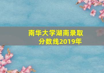 南华大学湖南录取分数线2019年