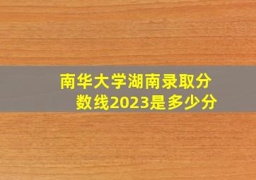 南华大学湖南录取分数线2023是多少分