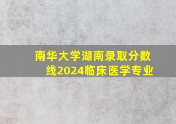 南华大学湖南录取分数线2024临床医学专业