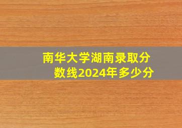 南华大学湖南录取分数线2024年多少分