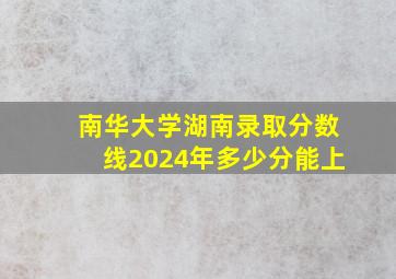 南华大学湖南录取分数线2024年多少分能上