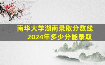 南华大学湖南录取分数线2024年多少分能录取