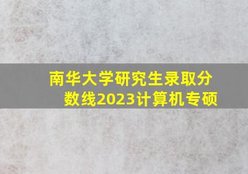 南华大学研究生录取分数线2023计算机专硕