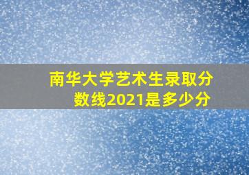 南华大学艺术生录取分数线2021是多少分