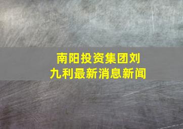 南阳投资集团刘九利最新消息新闻