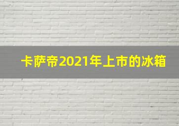 卡萨帝2021年上市的冰箱