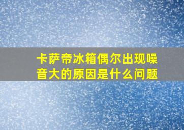 卡萨帝冰箱偶尔出现噪音大的原因是什么问题