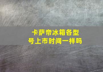 卡萨帝冰箱各型号上市时间一样吗