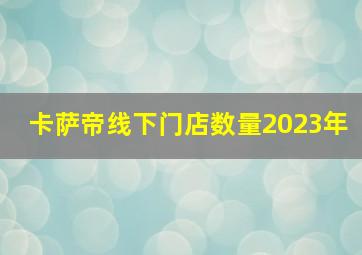 卡萨帝线下门店数量2023年