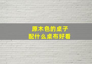 原木色的桌子配什么桌布好看