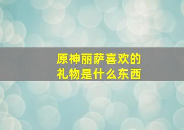 原神丽萨喜欢的礼物是什么东西