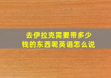 去伊拉克需要带多少钱的东西呢英语怎么说