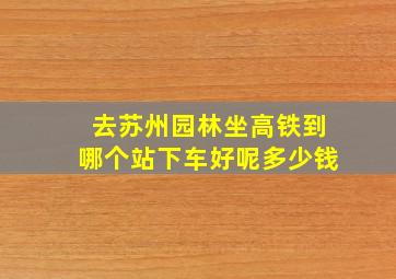 去苏州园林坐高铁到哪个站下车好呢多少钱