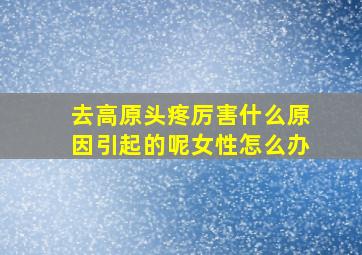 去高原头疼厉害什么原因引起的呢女性怎么办