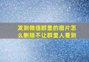 发到微信群里的图片怎么删除不让群里人看到