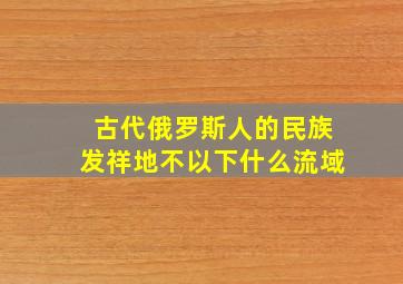 古代俄罗斯人的民族发祥地不以下什么流域