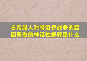 古希腊人对特洛伊战争的起因所做的神话性解释是什么