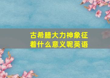 古希腊大力神象征着什么意义呢英语