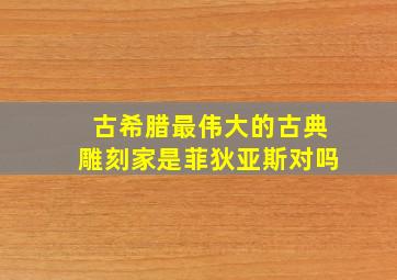 古希腊最伟大的古典雕刻家是菲狄亚斯对吗