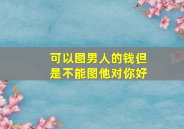 可以图男人的钱但是不能图他对你好