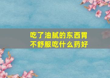 吃了油腻的东西胃不舒服吃什么药好