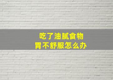 吃了油腻食物胃不舒服怎么办