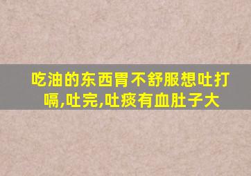 吃油的东西胃不舒服想吐打嗝,吐完,吐痰有血肚子大