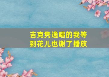 吉克隽逸唱的我等到花儿也谢了播放