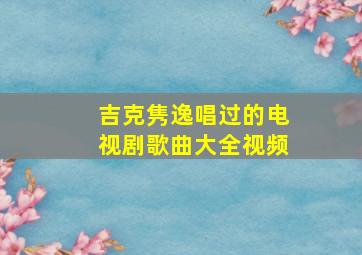 吉克隽逸唱过的电视剧歌曲大全视频