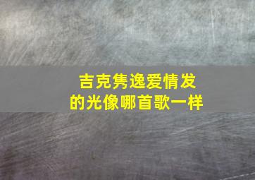 吉克隽逸爱情发的光像哪首歌一样