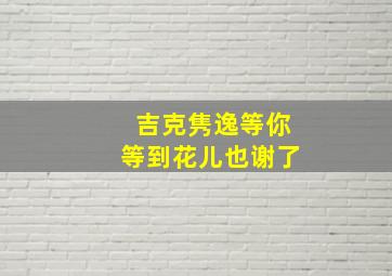 吉克隽逸等你等到花儿也谢了