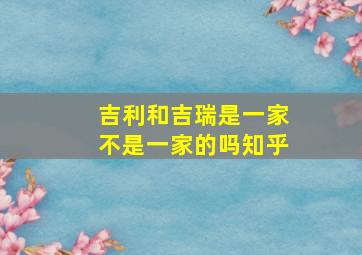 吉利和吉瑞是一家不是一家的吗知乎