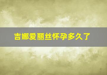 吉娜爱丽丝怀孕多久了