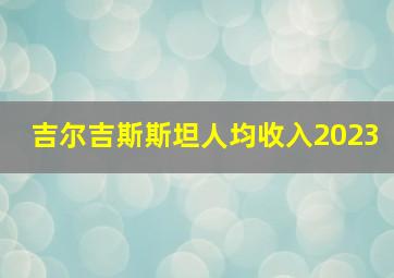 吉尔吉斯斯坦人均收入2023