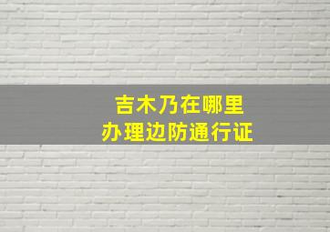 吉木乃在哪里办理边防通行证