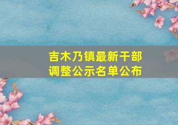 吉木乃镇最新干部调整公示名单公布