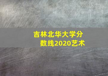 吉林北华大学分数线2020艺术