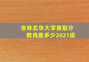 吉林北华大学录取分数线是多少2021级