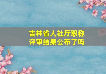 吉林省人社厅职称评审结果公布了吗