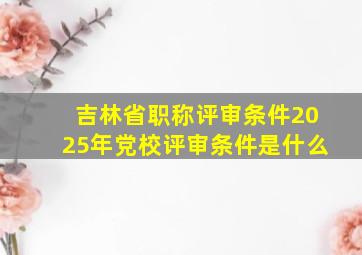 吉林省职称评审条件2025年党校评审条件是什么