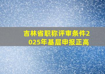 吉林省职称评审条件2025年基层申报正高